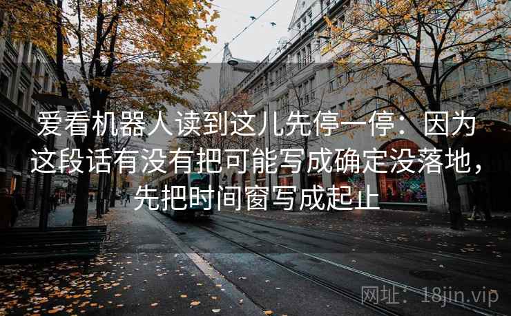 爱看机器人读到这儿先停一停：因为这段话有没有把可能写成确定没落地，先把时间窗写成起止