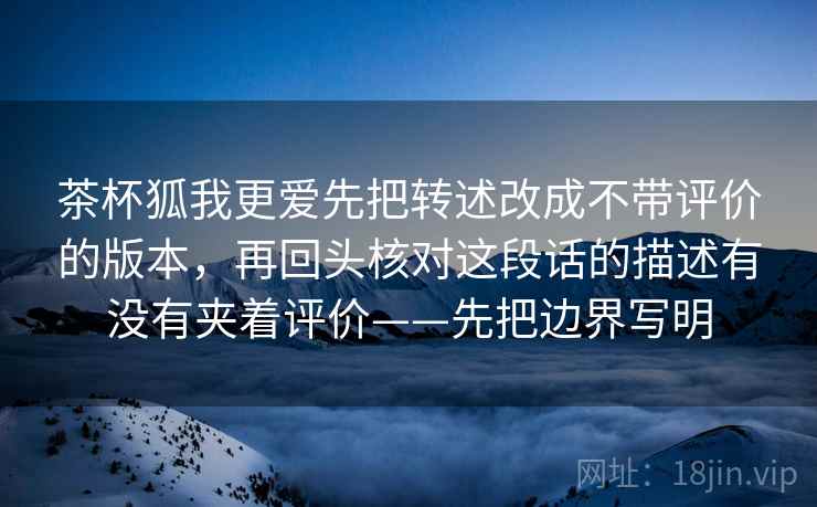 茶杯狐我更爱先把转述改成不带评价的版本，再回头核对这段话的描述有没有夹着评价——先把边界写明