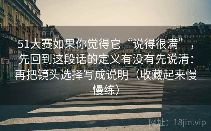 51大赛如果你觉得它“说得很满”，先回到这段话的定义有没有先说清：再把镜头选择写成说明（收藏起来慢慢练）