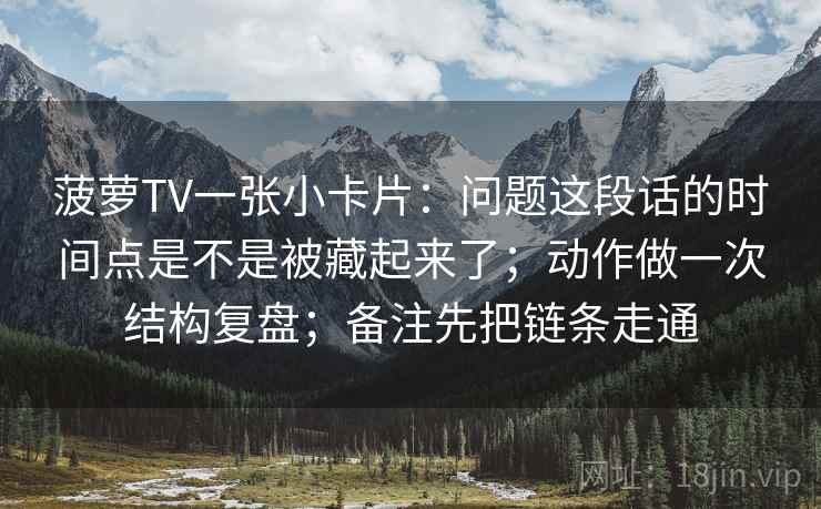 菠萝TV一张小卡片：问题这段话的时间点是不是被藏起来了；动作做一次结构复盘；备注先把链条走通