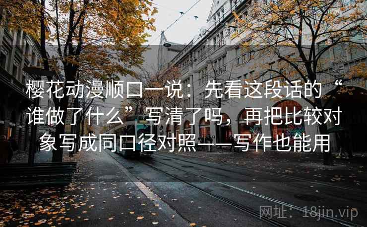 樱花动漫顺口一说:先看这段话的“谁做了什么”写清了吗,再把比较对象写成同口径对照——写作也能用 樱花动漫顺口一说:先看这段话的“谁做了什么”写清了吗,再把比较对象写成同口径对照——写作也能用
