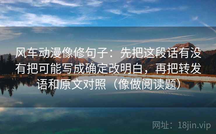 风车动漫像修句子:先把这段话有没有把可能写成确定改明白,再把转发语和原文对照(像做阅读题) 风车动漫像修句子:先把这段话有没有把可能写成确定改明白,再把转发语和原文对照(像做阅读题)
