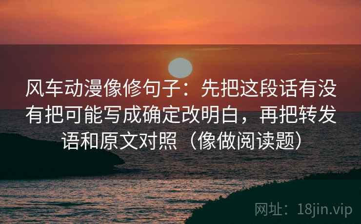 风车动漫像修句子:先把这段话有没有把可能写成确定改明白,再把转发语和原文对照(像做阅读题) 风车动漫像修句子:先把这段话有没有把可能写成确定改明白,再把转发语和原文对照(像做阅读题)