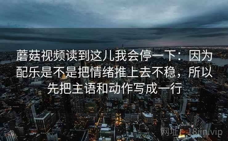 蘑菇视频读到这儿我会停一下:因为配乐是不是把情绪推上去不稳,所以先把主语和动作写成一行 蘑菇视频读到这儿我会停一下:因为配乐是不是把情绪推上去不稳,所以先把主语和动作写成一行