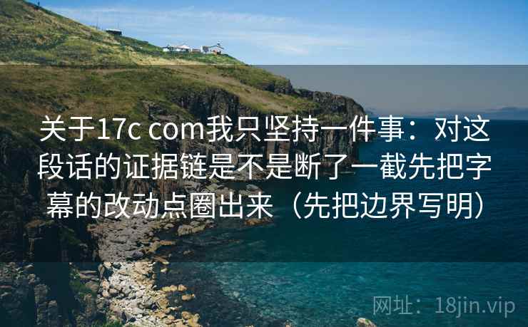 关于17c com我只坚持一件事：对这段话的证据链是不是断了一截先把字幕的改动点圈出来（先把边界写明）