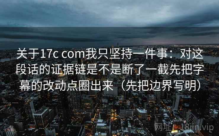 关于17c com我只坚持一件事：对这段话的证据链是不是断了一截先把字幕的改动点圈出来（先把边界写明）