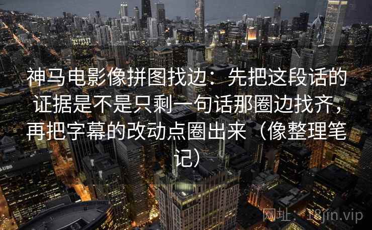 神马电影像拼图找边：先把这段话的证据是不是只剩一句话那圈边找齐，再把字幕的改动点圈出来（像整理笔记）