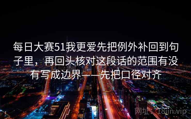 每日大赛51我更爱先把例外补回到句子里，再回头核对这段话的范围有没有写成边界——先把口径对齐