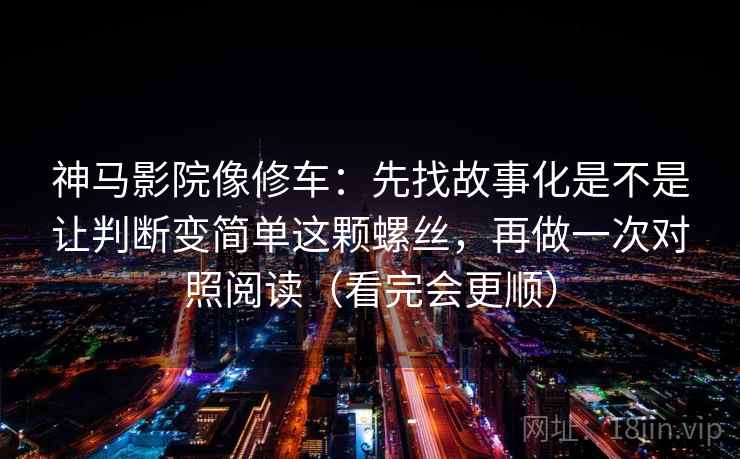 神马影院像修车：先找故事化是不是让判断变简单这颗螺丝，再做一次对照阅读（看完会更顺）