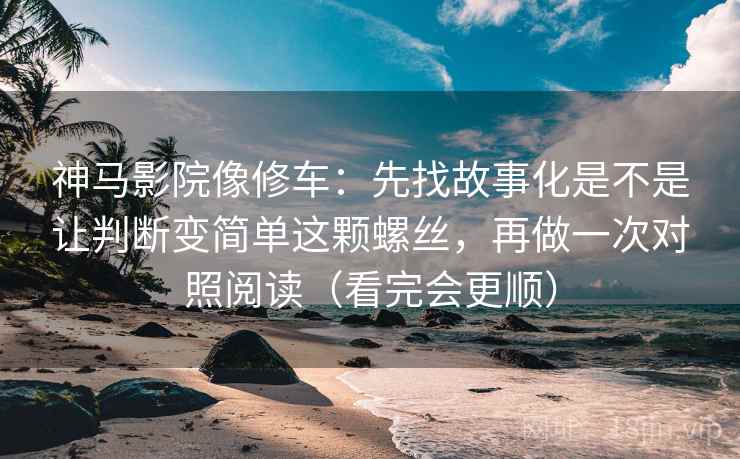 神马影院像修车：先找故事化是不是让判断变简单这颗螺丝，再做一次对照阅读（看完会更顺）