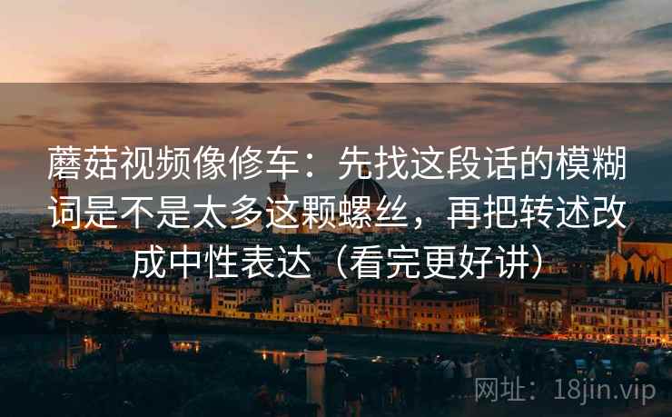 蘑菇视频像修车：先找这段话的模糊词是不是太多这颗螺丝，再把转述改成中性表达（看完更好讲）