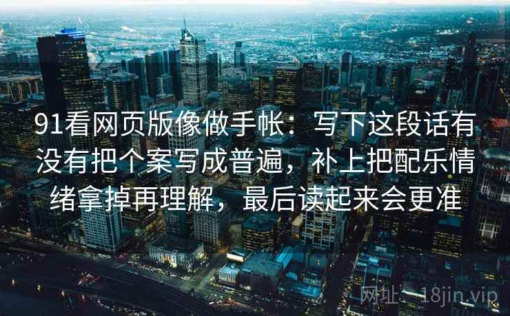91看网页版像做手帐:写下这段话有没有把个案写成普遍,补上把配乐情绪拿掉再理解,最后读起来会更准 91看网页版像做手帐:写下这段话有没有把个案写成普遍,补上把配乐情绪拿掉再理解,最后读起来会更准