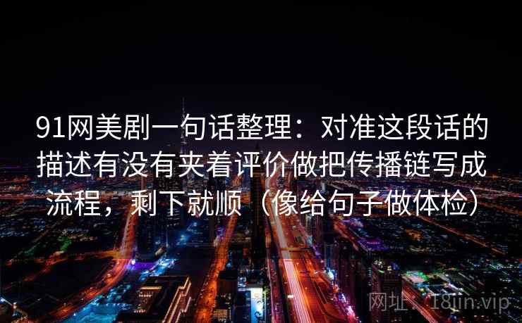 91网美剧一句话整理：对准这段话的描述有没有夹着评价做把传播链写成流程，剩下就顺（像给句子做体检）