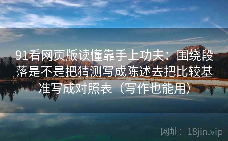 91看网页版读懂靠手上功夫：围绕段落是不是把猜测写成陈述去把比较基准写成对照表（写作也能用）