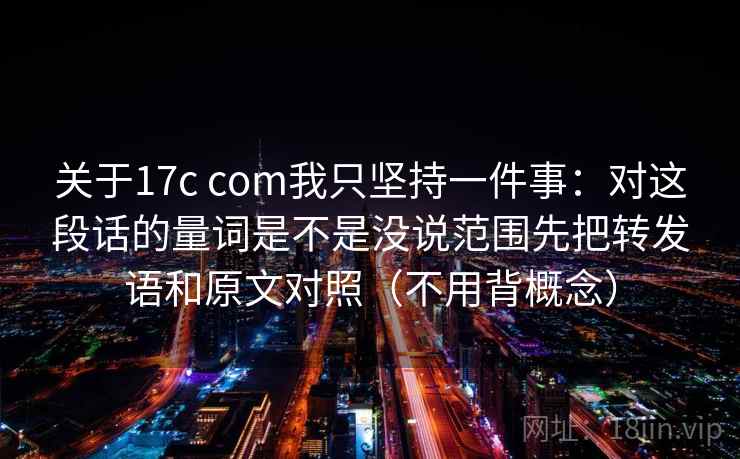 关于17c com我只坚持一件事：对这段话的量词是不是没说范围先把转发语和原文对照（不用背概念）