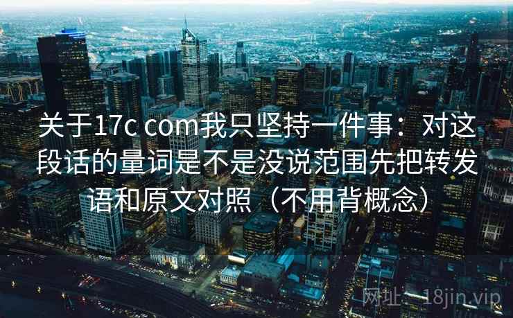 关于17c com我只坚持一件事：对这段话的量词是不是没说范围先把转发语和原文对照（不用背概念）