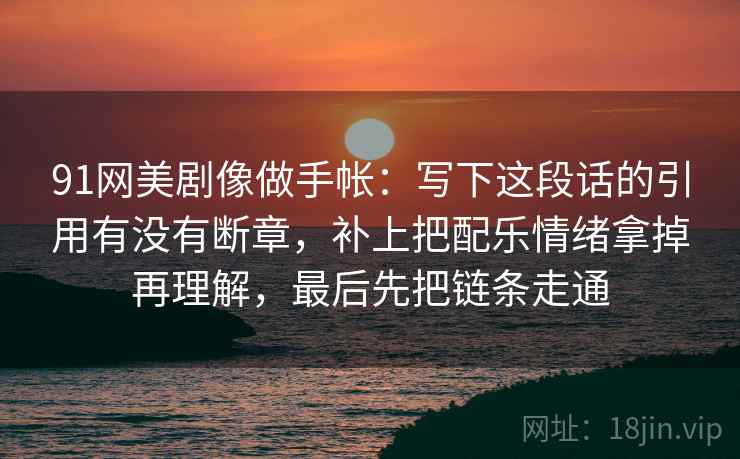91网美剧像做手帐：写下这段话的引用有没有断章，补上把配乐情绪拿掉再理解，最后先把链条走通