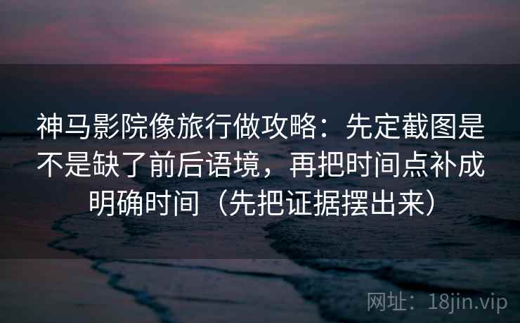 神马影院像旅行做攻略：先定截图是不是缺了前后语境，再把时间点补成明确时间（先把证据摆出来）