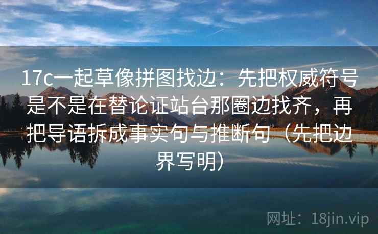 17c一起草像拼图找边:先把权威符号是不是在替论证站台那圈边找齐,再把导语拆成事实句与推断句(先把边界写明)