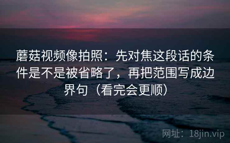 蘑菇视频像拍照:先对焦这段话的条件是不是被省略了,再把范围写成边界句(看完会更顺) 蘑菇视频像拍照:先对焦这段话的条件是不是被省略了,再把范围写成边界句(看完会更顺)
