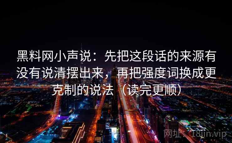 黑料网小声说:先把这段话的来源有没有说清摆出来,再把强度词换成更克制的说法(读完更顺) 黑料网小声说:先把这段话的来源有没有说清摆出来,再把强度词换成更克制的说法(读完更顺)