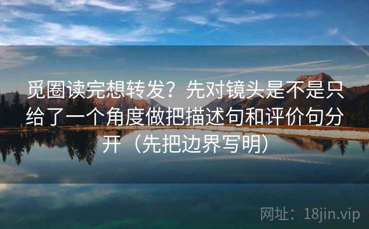 觅圈读完想转发?先对镜头是不是只给了一个角度做把描述句和评价句分开(先把边界写明)