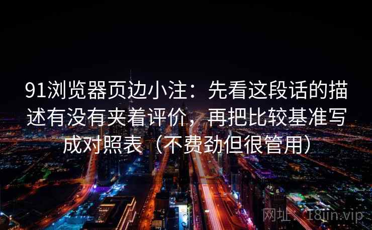 91浏览器页边小注：先看这段话的描述有没有夹着评价，再把比较基准写成对照表（不费劲但很管用）