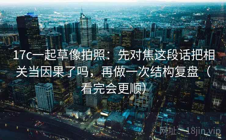 17c一起草像拍照:先对焦这段话把相关当因果了吗,再做一次结构复盘(看完会更顺)