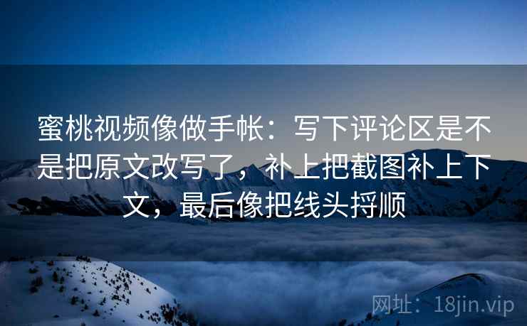蜜桃视频像做手帐:写下评论区是不是把原文改写了,补上把截图补上下文,最后像把线头捋顺