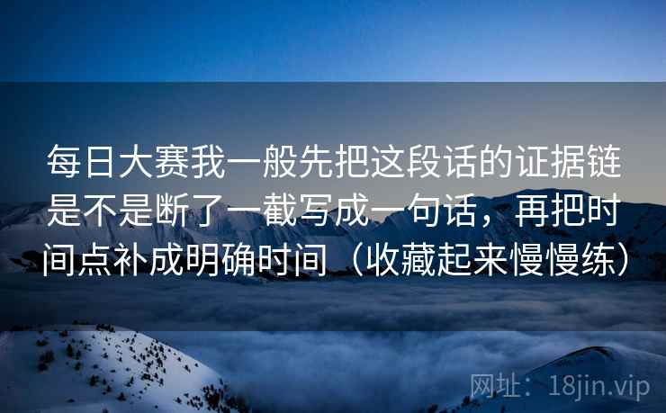 每日大赛我一般先把这段话的证据链是不是断了一截写成一句话,再把时间点补成明确时间(收藏起来慢慢练) 每日大赛我一般先把这段话的证据链是不是断了一截写成一句话,再把时间点补成明确时间(收藏起来慢慢练)