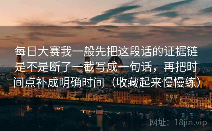 每日大赛我一般先把这段话的证据链是不是断了一截写成一句话,再把时间点补成明确时间(收藏起来慢慢练)