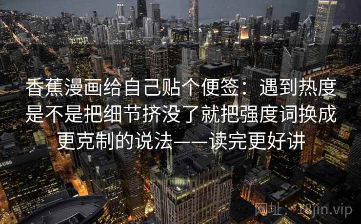 香蕉漫画给自己贴个便签：遇到热度是不是把细节挤没了就把强度词换成更克制的说法——读完更好讲