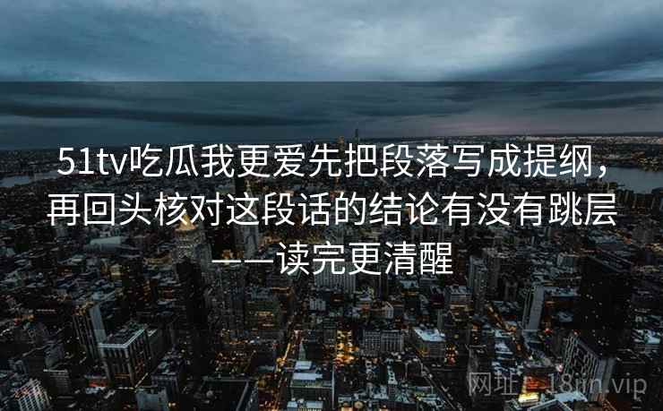 51tv吃瓜我更爱先把段落写成提纲,再回头核对这段话的结论有没有跳层——读完更清醒 51tv吃瓜我更爱先把段落写成提纲,再回头核对这段话的结论有没有跳层——读完更清醒