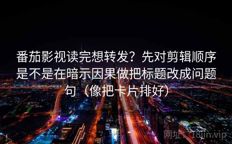 番茄影视读完想转发?先对剪辑顺序是不是在暗示因果做把标题改成问题句(像把卡片排好)