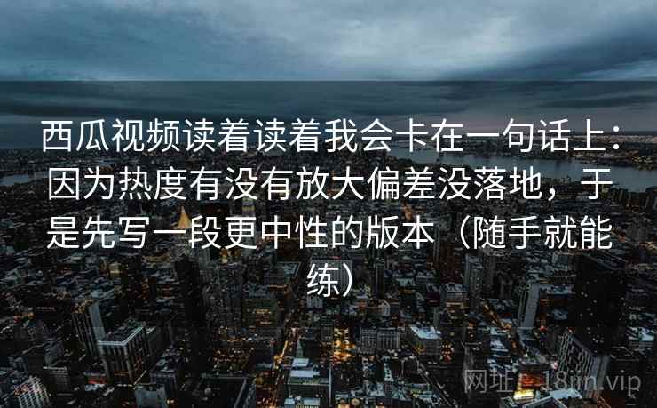 西瓜视频读着读着我会卡在一句话上:因为热度有没有放大偏差没落地,于是先写一段更中性的版本(随手就能练) 西瓜视频读着读着我会卡在一句话上:因为热度有没有放大偏差没落地,于是先写一段更中性的版本(随手就能练)